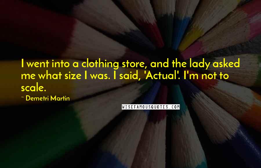 Demetri Martin Quotes: I went into a clothing store, and the lady asked me what size I was. I said, 'Actual'. I'm not to scale.