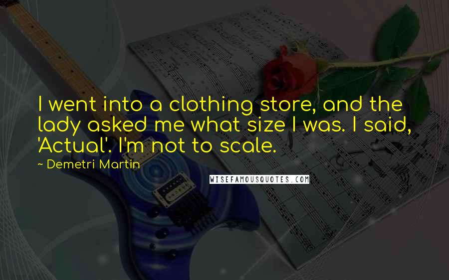 Demetri Martin Quotes: I went into a clothing store, and the lady asked me what size I was. I said, 'Actual'. I'm not to scale.