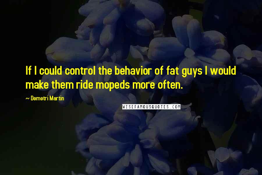 Demetri Martin Quotes: If I could control the behavior of fat guys I would make them ride mopeds more often.