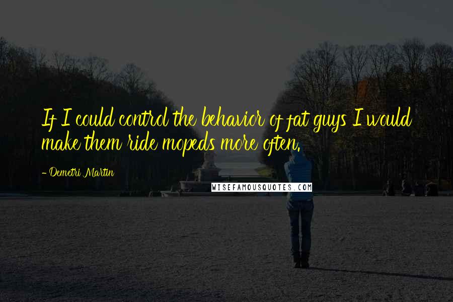 Demetri Martin Quotes: If I could control the behavior of fat guys I would make them ride mopeds more often.