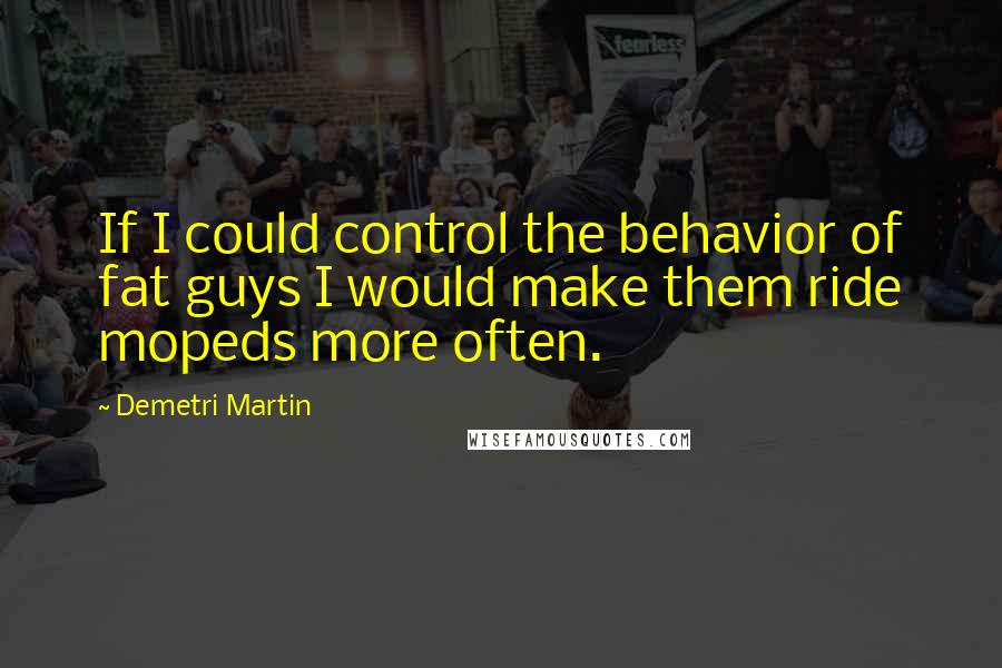 Demetri Martin Quotes: If I could control the behavior of fat guys I would make them ride mopeds more often.