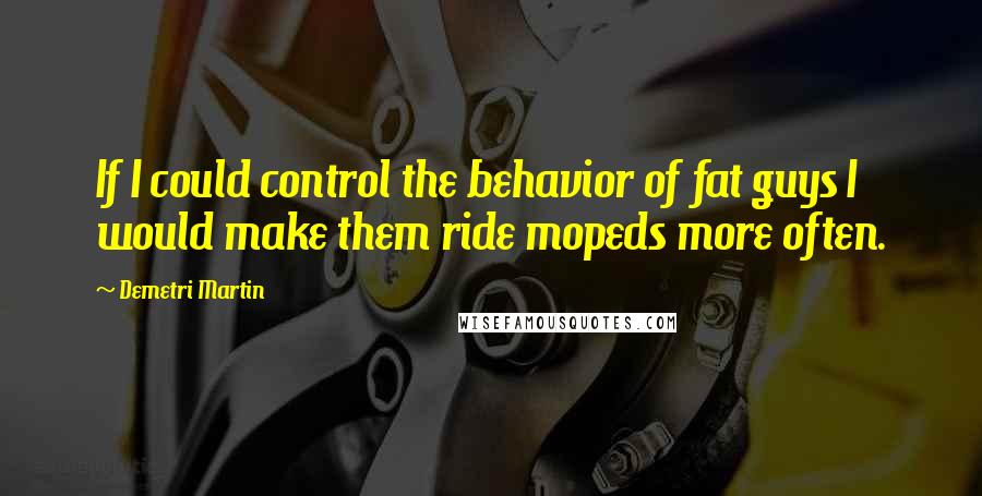 Demetri Martin Quotes: If I could control the behavior of fat guys I would make them ride mopeds more often.