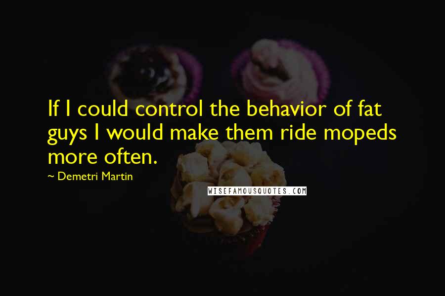 Demetri Martin Quotes: If I could control the behavior of fat guys I would make them ride mopeds more often.