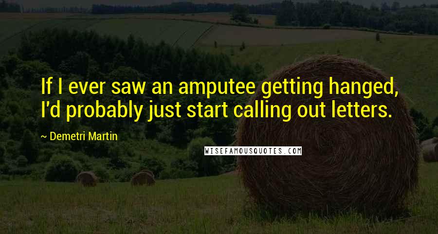 Demetri Martin Quotes: If I ever saw an amputee getting hanged, I'd probably just start calling out letters.