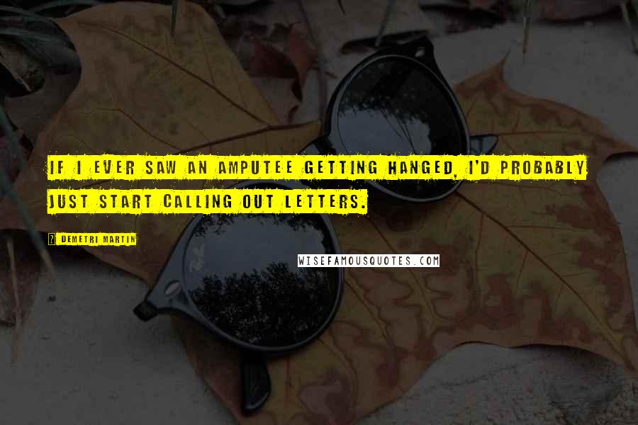 Demetri Martin Quotes: If I ever saw an amputee getting hanged, I'd probably just start calling out letters.