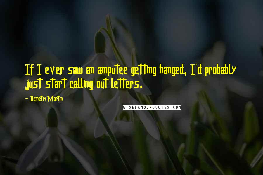 Demetri Martin Quotes: If I ever saw an amputee getting hanged, I'd probably just start calling out letters.