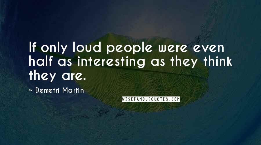 Demetri Martin Quotes: If only loud people were even half as interesting as they think they are.