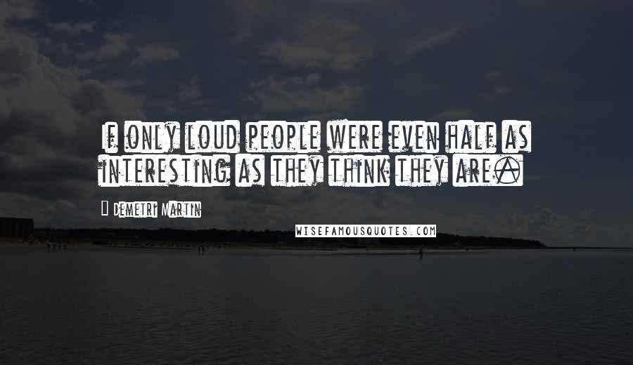 Demetri Martin Quotes: If only loud people were even half as interesting as they think they are.