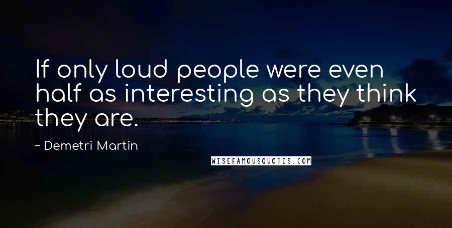 Demetri Martin Quotes: If only loud people were even half as interesting as they think they are.