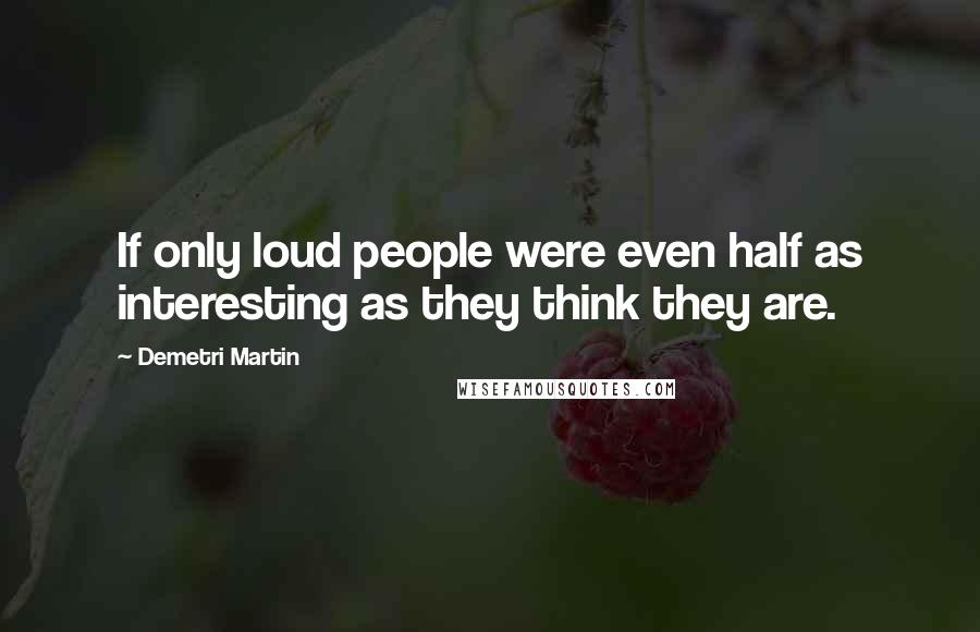 Demetri Martin Quotes: If only loud people were even half as interesting as they think they are.