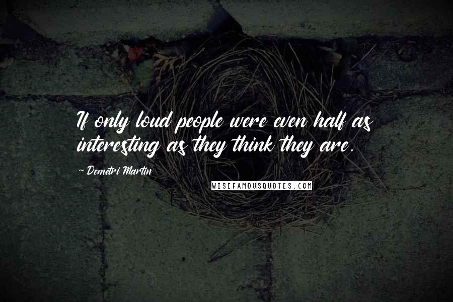 Demetri Martin Quotes: If only loud people were even half as interesting as they think they are.