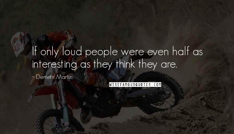 Demetri Martin Quotes: If only loud people were even half as interesting as they think they are.