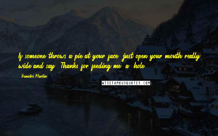 Demetri Martin Quotes: If someone throws a pie at your face, just open your mouth really wide and say, 'Thanks for feeding me, a**hole.'