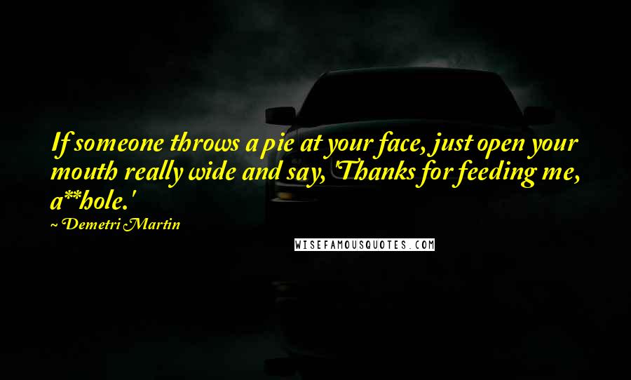 Demetri Martin Quotes: If someone throws a pie at your face, just open your mouth really wide and say, 'Thanks for feeding me, a**hole.'