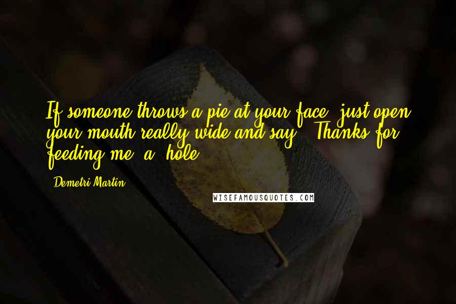 Demetri Martin Quotes: If someone throws a pie at your face, just open your mouth really wide and say, 'Thanks for feeding me, a**hole.'