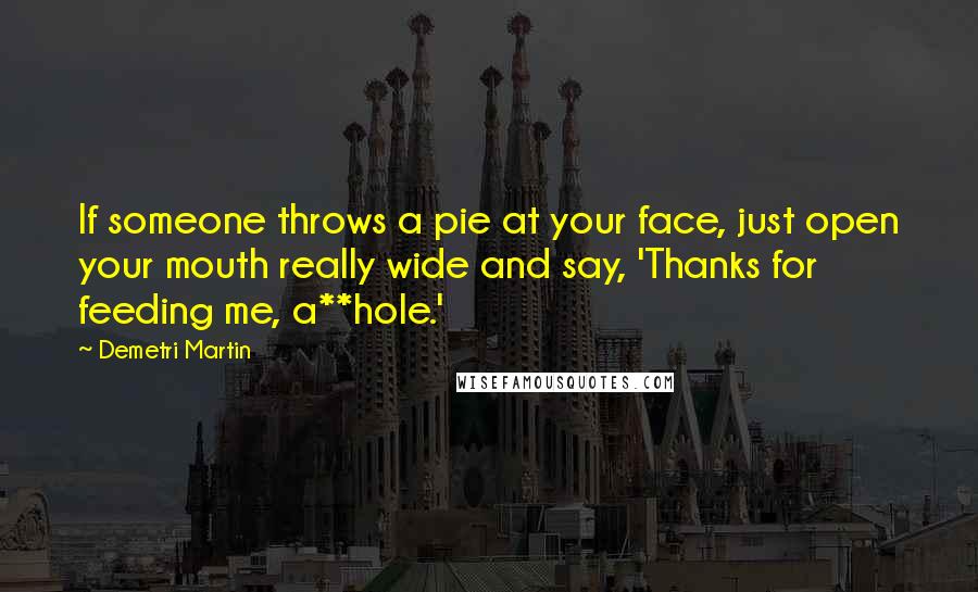 Demetri Martin Quotes: If someone throws a pie at your face, just open your mouth really wide and say, 'Thanks for feeding me, a**hole.'