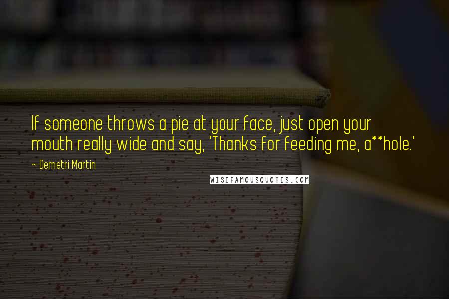 Demetri Martin Quotes: If someone throws a pie at your face, just open your mouth really wide and say, 'Thanks for feeding me, a**hole.'