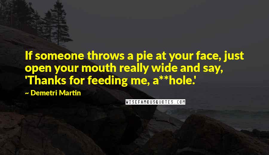 Demetri Martin Quotes: If someone throws a pie at your face, just open your mouth really wide and say, 'Thanks for feeding me, a**hole.'