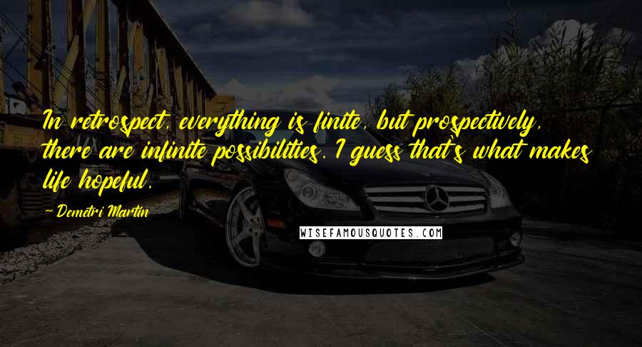 Demetri Martin Quotes: In retrospect, everything is finite, but prospectively, there are infinite possibilities. I guess that's what makes life hopeful.