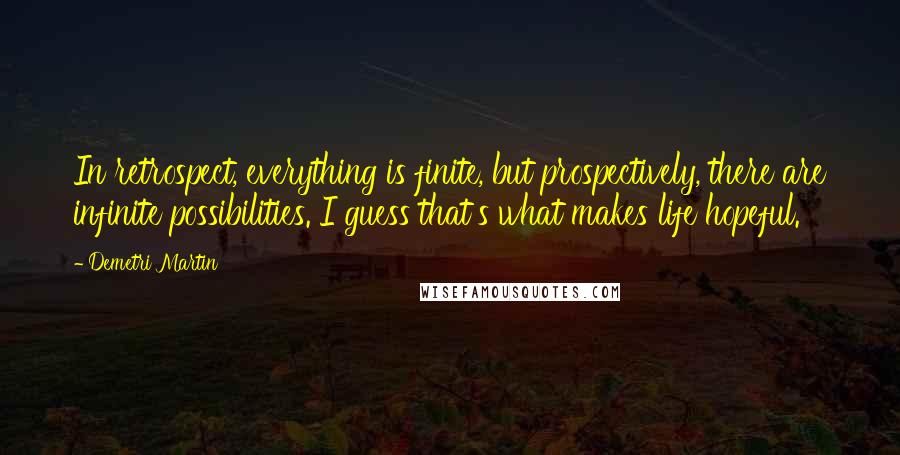 Demetri Martin Quotes: In retrospect, everything is finite, but prospectively, there are infinite possibilities. I guess that's what makes life hopeful.
