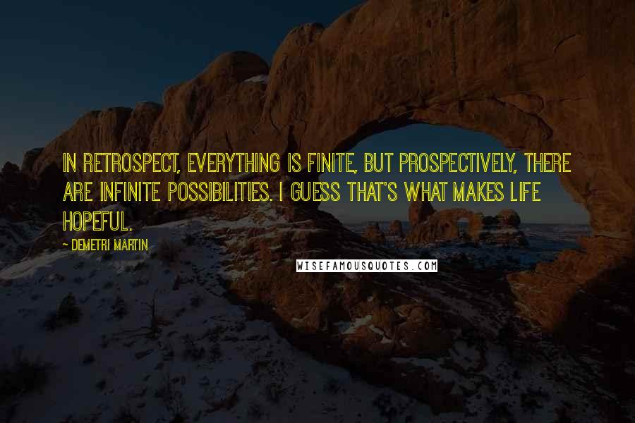 Demetri Martin Quotes: In retrospect, everything is finite, but prospectively, there are infinite possibilities. I guess that's what makes life hopeful.