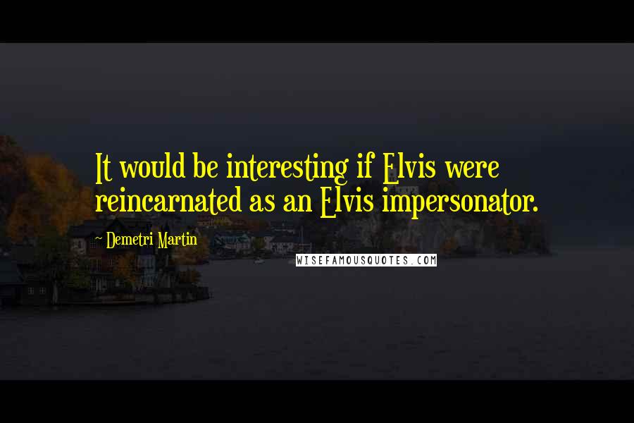 Demetri Martin Quotes: It would be interesting if Elvis were reincarnated as an Elvis impersonator.