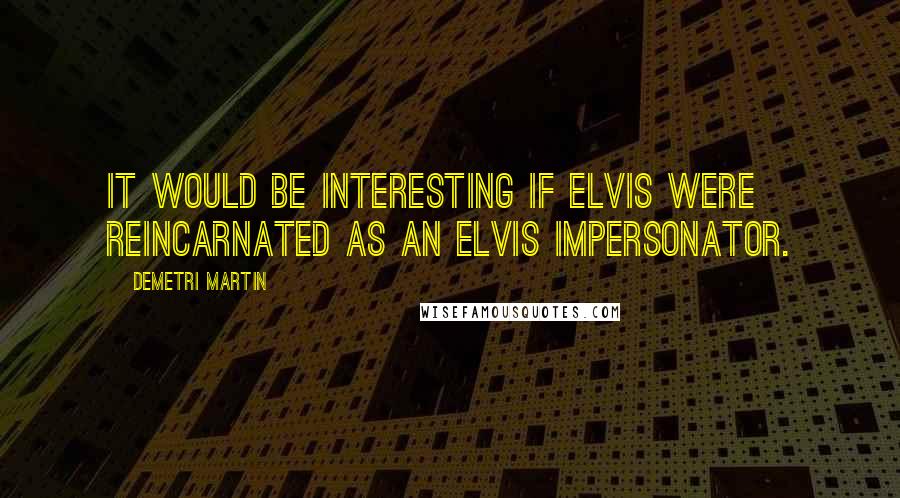 Demetri Martin Quotes: It would be interesting if Elvis were reincarnated as an Elvis impersonator.