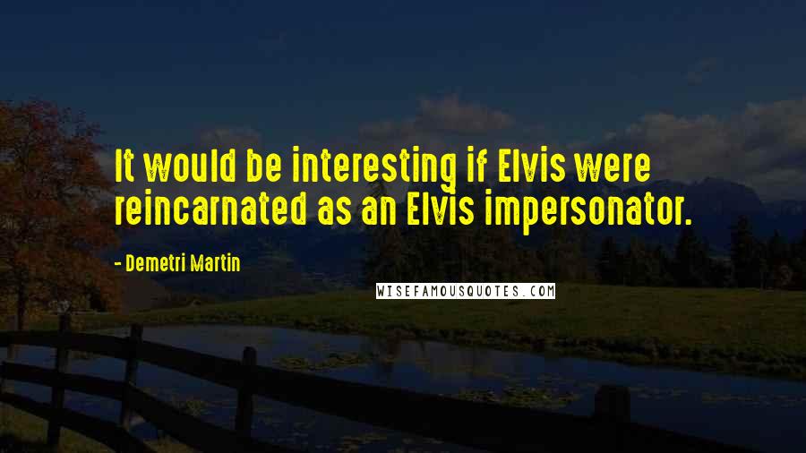 Demetri Martin Quotes: It would be interesting if Elvis were reincarnated as an Elvis impersonator.