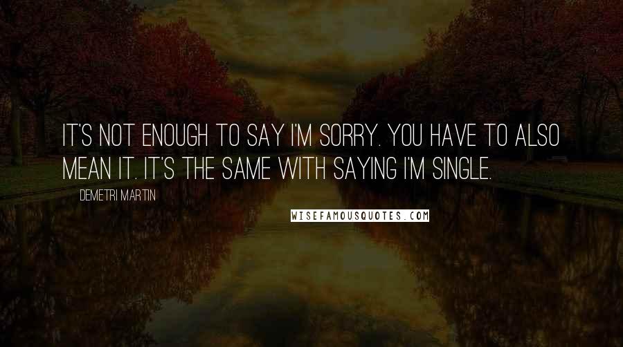 Demetri Martin Quotes: It's not enough to say I'm sorry. You have to also mean it. It's the same with saying I'm single.