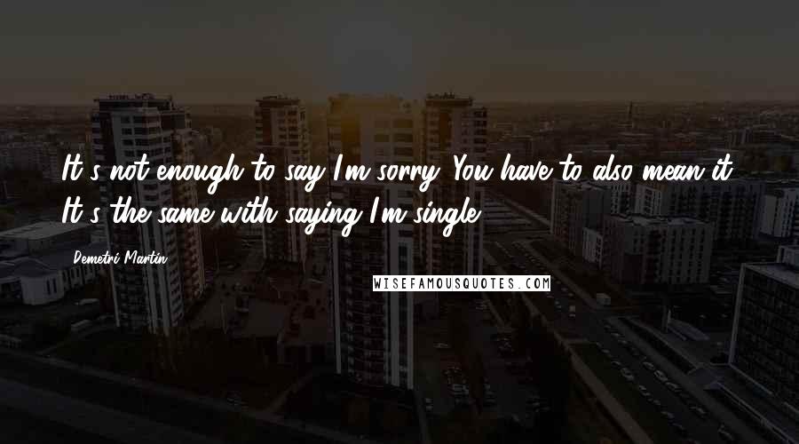 Demetri Martin Quotes: It's not enough to say I'm sorry. You have to also mean it. It's the same with saying I'm single.