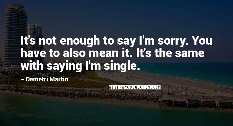 Demetri Martin Quotes: It's not enough to say I'm sorry. You have to also mean it. It's the same with saying I'm single.