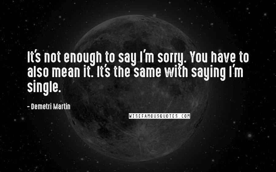 Demetri Martin Quotes: It's not enough to say I'm sorry. You have to also mean it. It's the same with saying I'm single.