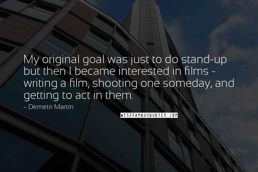 Demetri Martin Quotes: My original goal was just to do stand-up but then I became interested in films - writing a film, shooting one someday, and getting to act in them.