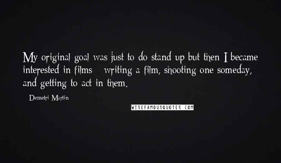 Demetri Martin Quotes: My original goal was just to do stand-up but then I became interested in films - writing a film, shooting one someday, and getting to act in them.