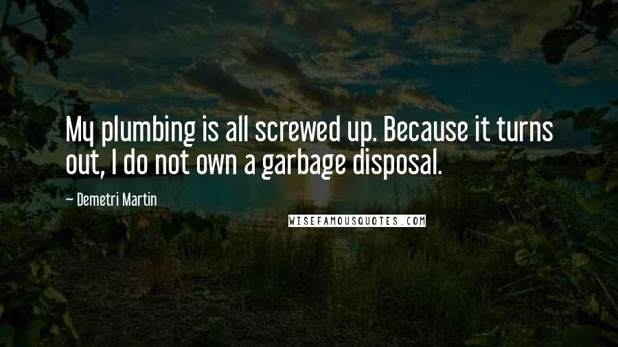Demetri Martin Quotes: My plumbing is all screwed up. Because it turns out, I do not own a garbage disposal.