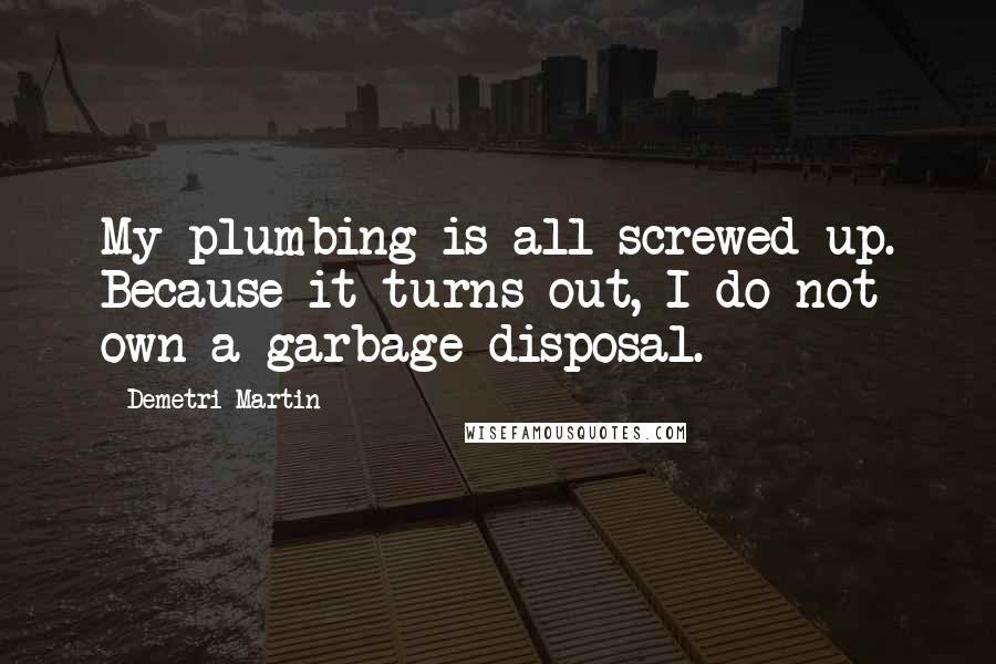 Demetri Martin Quotes: My plumbing is all screwed up. Because it turns out, I do not own a garbage disposal.