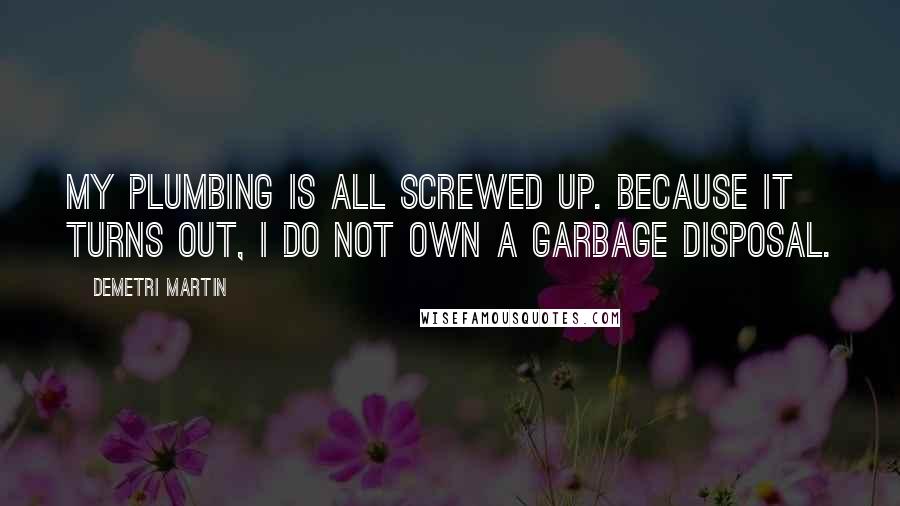 Demetri Martin Quotes: My plumbing is all screwed up. Because it turns out, I do not own a garbage disposal.
