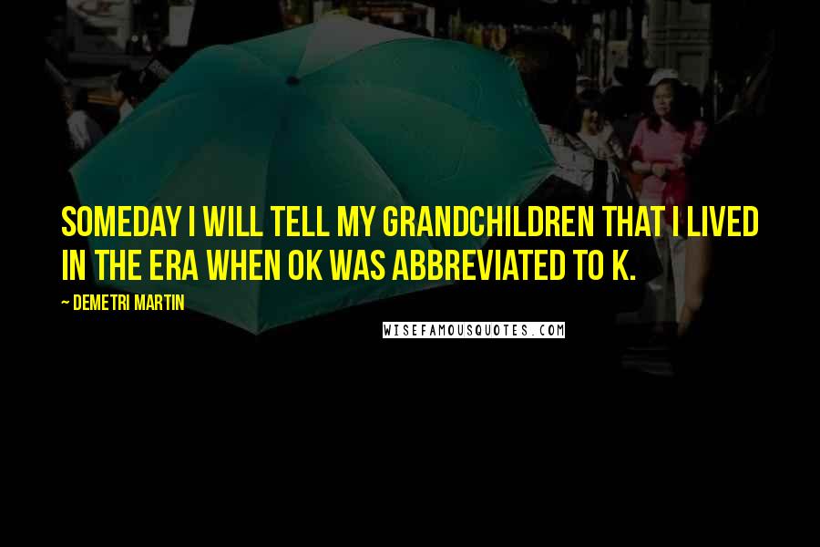 Demetri Martin Quotes: Someday I will tell my grandchildren that I lived in the era when OK was abbreviated to K.