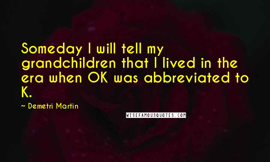 Demetri Martin Quotes: Someday I will tell my grandchildren that I lived in the era when OK was abbreviated to K.