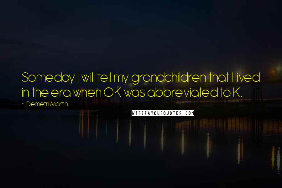 Demetri Martin Quotes: Someday I will tell my grandchildren that I lived in the era when OK was abbreviated to K.