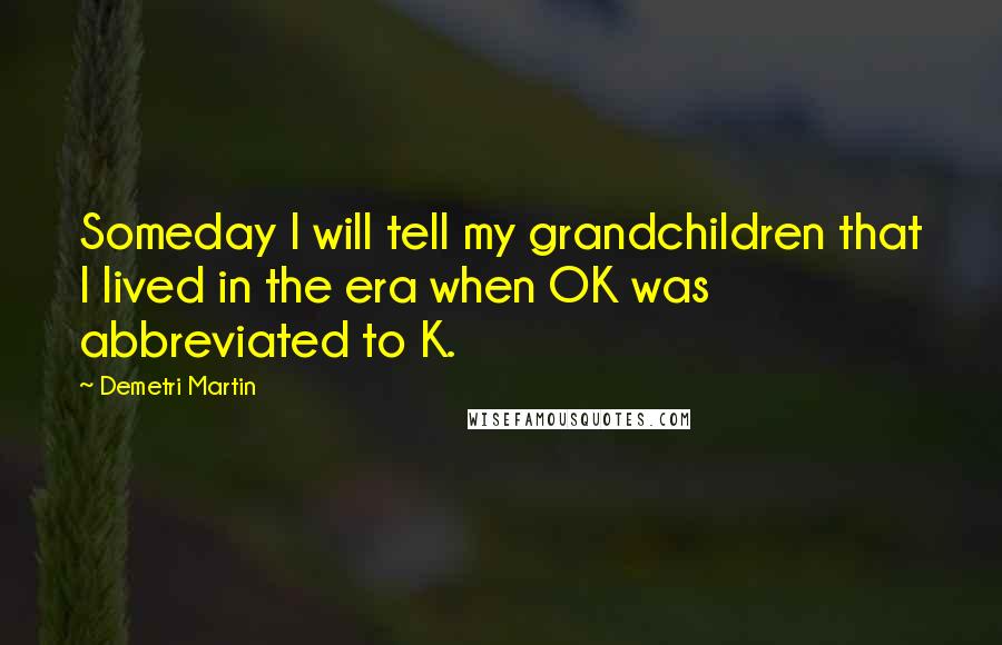 Demetri Martin Quotes: Someday I will tell my grandchildren that I lived in the era when OK was abbreviated to K.