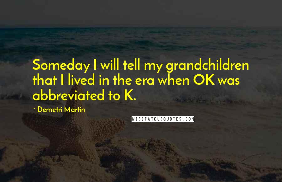 Demetri Martin Quotes: Someday I will tell my grandchildren that I lived in the era when OK was abbreviated to K.