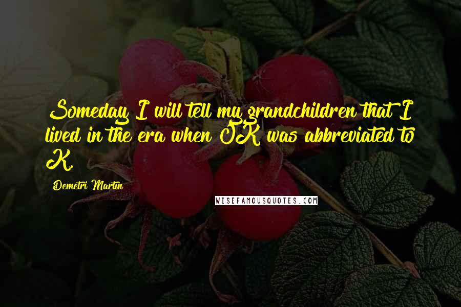 Demetri Martin Quotes: Someday I will tell my grandchildren that I lived in the era when OK was abbreviated to K.
