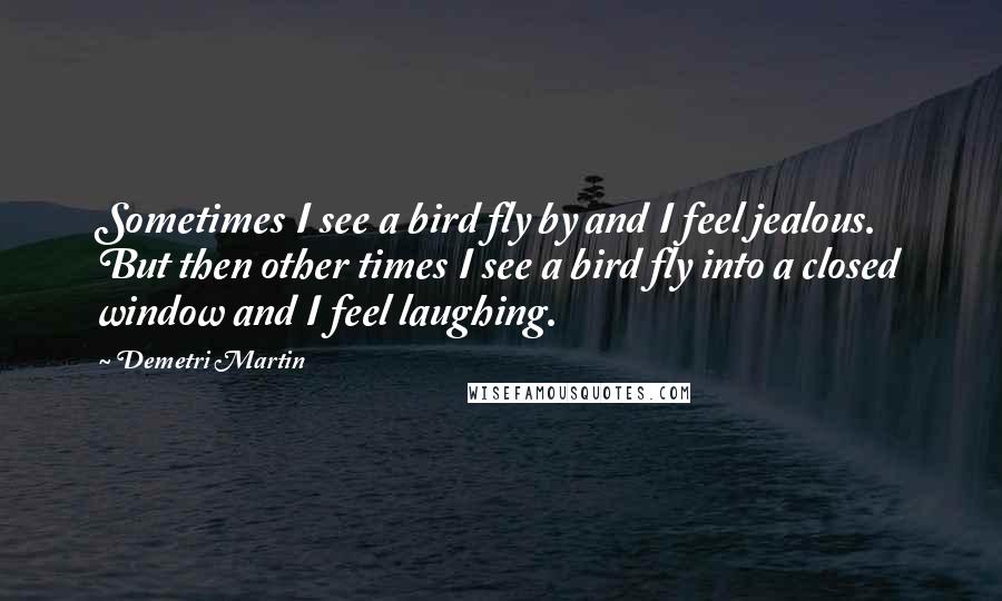 Demetri Martin Quotes: Sometimes I see a bird fly by and I feel jealous. But then other times I see a bird fly into a closed window and I feel laughing.