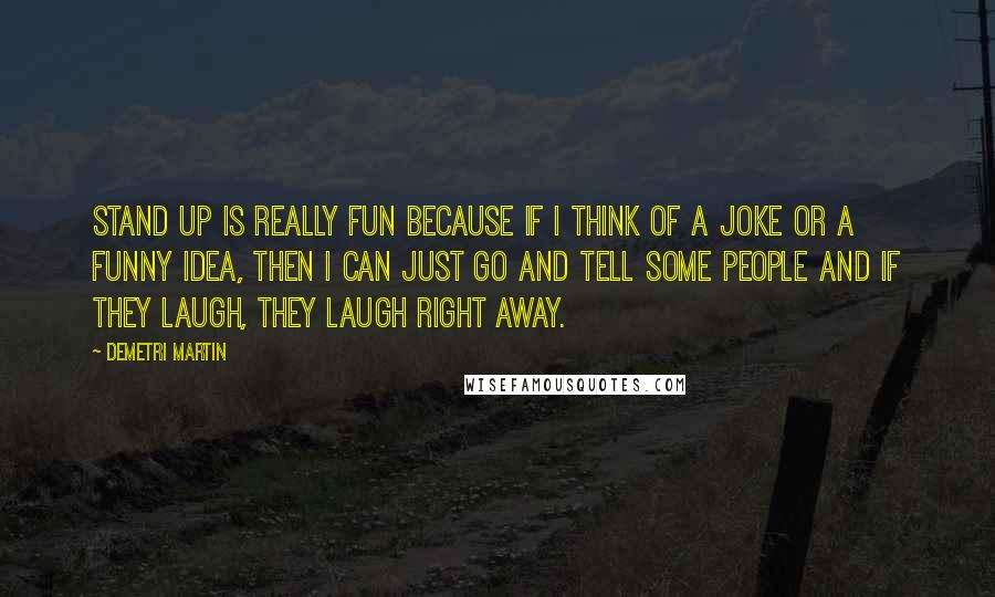 Demetri Martin Quotes: Stand up is really fun because if I think of a joke or a funny idea, then I can just go and tell some people and if they laugh, they laugh right away.