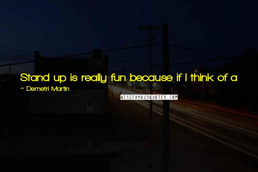 Demetri Martin Quotes: Stand up is really fun because if I think of a joke or a funny idea, then I can just go and tell some people and if they laugh, they laugh right away.