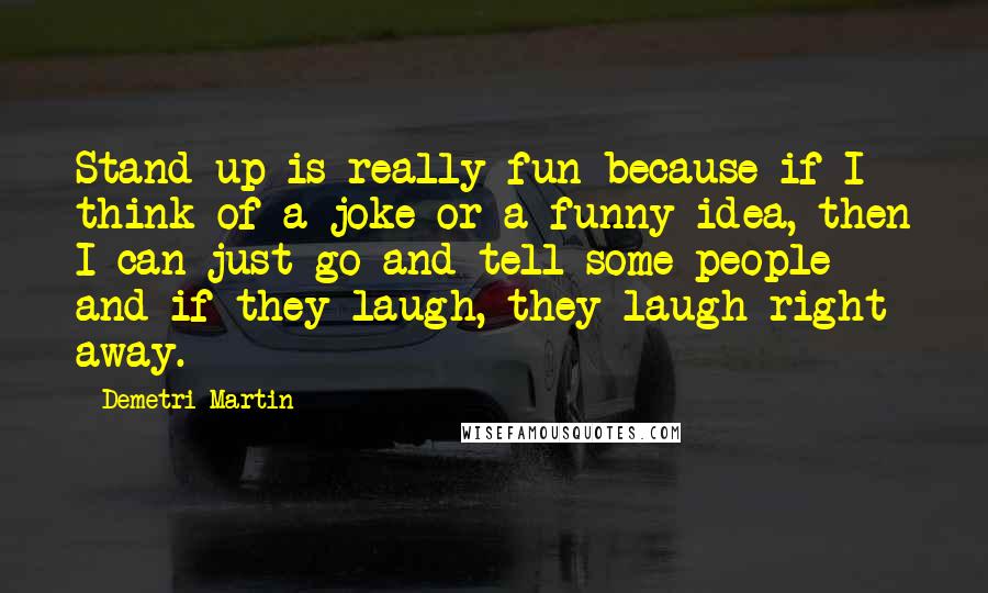 Demetri Martin Quotes: Stand up is really fun because if I think of a joke or a funny idea, then I can just go and tell some people and if they laugh, they laugh right away.