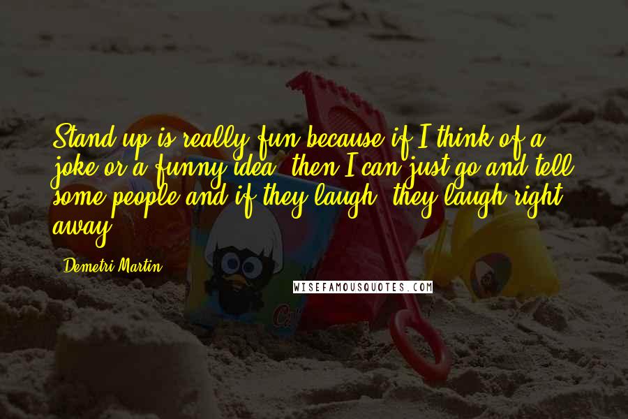 Demetri Martin Quotes: Stand up is really fun because if I think of a joke or a funny idea, then I can just go and tell some people and if they laugh, they laugh right away.