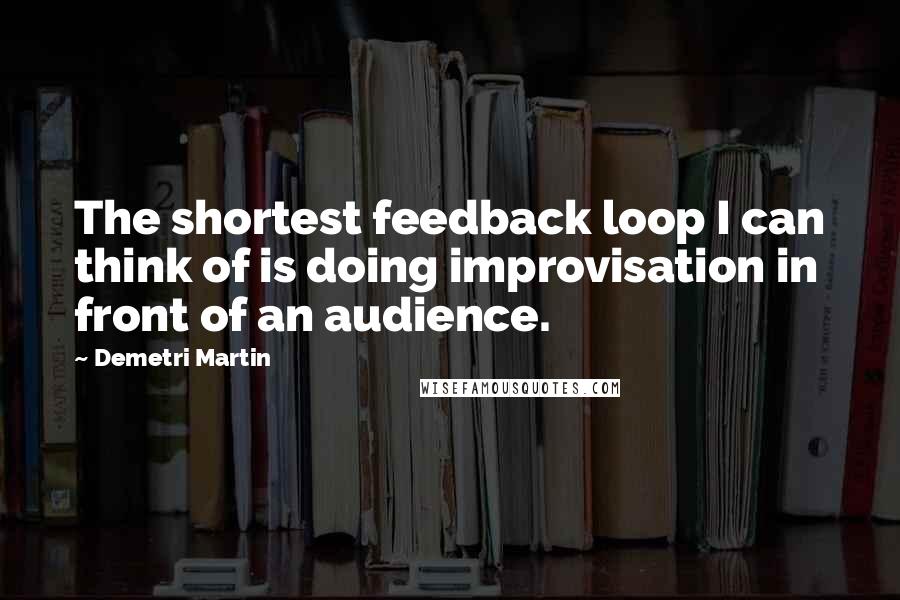 Demetri Martin Quotes: The shortest feedback loop I can think of is doing improvisation in front of an audience.