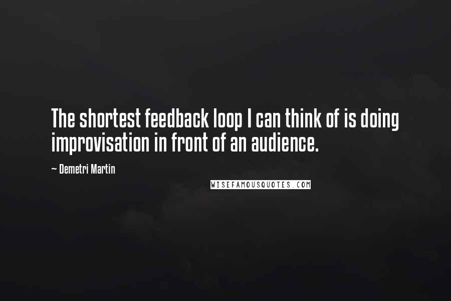 Demetri Martin Quotes: The shortest feedback loop I can think of is doing improvisation in front of an audience.